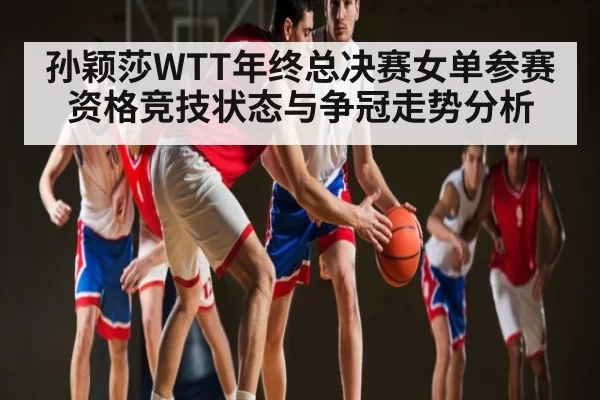 孙颖莎WTT年终总决赛女单参赛资格竞技状态与争冠走势分析